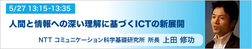 5/27 13:15-13:35 所長あいさつ 人間と情報への深い理解に基づくICTの新展開 NTTコミュニケーション科学基礎研究所所長 上田修功