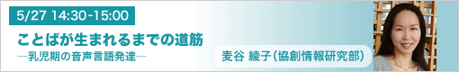 5月27日(木)14:30-15:00 ことばが生まれるまでの道筋 ―乳児期の音声言語発達― 麦谷綾子(協創情報研究部)