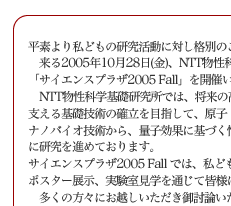 平素より私どもの研究活動に対し格別のご高配を賜り、厚く御礼申し上げます。
　来る2005年10月28日(金)、NTT物性科学基礎研究所では、
「サイエンスプラザ2005 Fall」を開催いたしますのでご案内申し上げます。
　NTT物性科学基礎研究所では、将来の高度情報流通社会におけるハードウェア基盤を支える基礎技術の確立を目指して、原子・分子レベルの制御を行うナノテクノロジー・ナノバイオ技術から、量子効果に基づく情報処理技術まで、革新的新技術をターゲットに研究を進めております。
サイエンスプラザ2005 Fall では、私どもの研究の最新の成果について、講演会、
ポスター展示、実験室見学を通じて皆様に紹介させていただきます。
　多くの方々にお越しいただき御討論いただけます様、所員一同準備を進めております。
ご多用の折とは存じますが，何卒ご高覧賜りますようお願い申し上げます。
