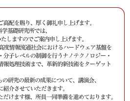 平素より私どもの研究活動に対し格別のご高配を賜り、厚く御礼申し上げます。
　来る2005年10月28日(金)、NTT物性科学基礎研究所では、
「サイエンスプラザ2005 Fall」を開催いたしますのでご案内申し上げます。
　NTT物性科学基礎研究所では、将来の高度情報流通社会におけるハードウェア基盤を支える基礎技術の確立を目指して、原子・分子レベルの制御を行うナノテクノロジー・ナノバイオ技術から、量子効果に基づく情報処理技術まで、革新的新技術をターゲットに研究を進めております。
サイエンスプラザ2005 Fall では、私どもの研究の最新の成果について、講演会、
ポスター展示、実験室見学を通じて皆様に紹介させていただきます。
　多くの方々にお越しいただき御討論いただけます様、所員一同準備を進めております。
ご多用の折とは存じますが，何卒ご高覧賜りますようお願い申し上げます。
