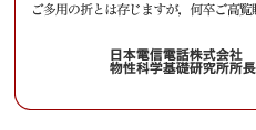 平素より私どもの研究活動に対し格別のご高配を賜り、厚く御礼申し上げます。
　来る2005年10月28日(金)、NTT物性科学基礎研究所では、
「サイエンスプラザ2005 Fall」を開催いたしますのでご案内申し上げます。
　NTT物性科学基礎研究所では、将来の高度情報流通社会におけるハードウェア基盤を支える基礎技術の確立を目指して、原子・分子レベルの制御を行うナノテクノロジー・ナノバイオ技術から、量子効果に基づく情報処理技術まで、革新的新技術をターゲットに研究を進めております。
サイエンスプラザ2005 Fall では、私どもの研究の最新の成果について、講演会、
ポスター展示、実験室見学を通じて皆様に紹介させていただきます。
　多くの方々にお越しいただき御討論いただけます様、所員一同準備を進めております。
ご多用の折とは存じますが，何卒ご高覧賜りますようお願い申し上げます。
